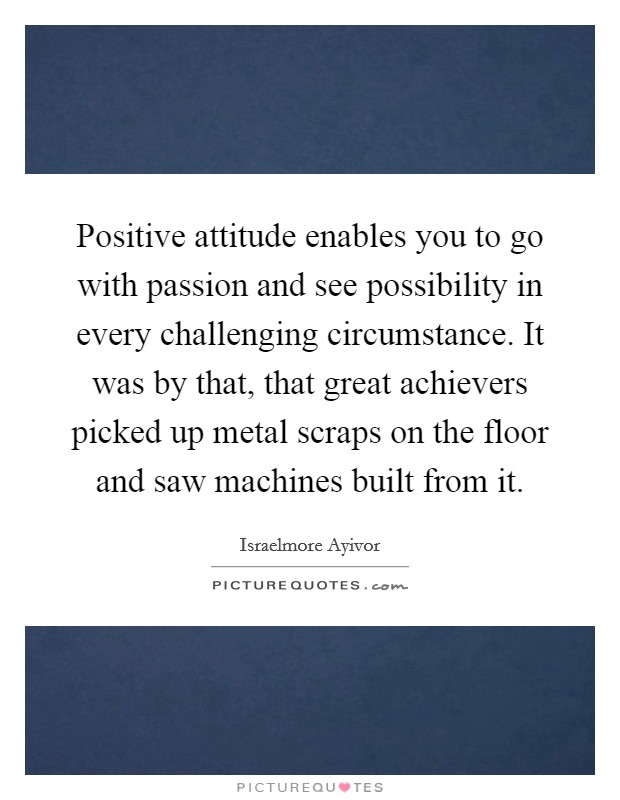 Positive attitude enables you to go with passion and see possibility in every challenging circumstance. It was by that, that great achievers picked up metal scraps on the floor and saw machines built from it. Picture Quote #1