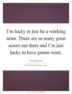 I’m lucky to just be a working actor. There are so many great actors out there and I’m just lucky to have gotten work Picture Quote #1