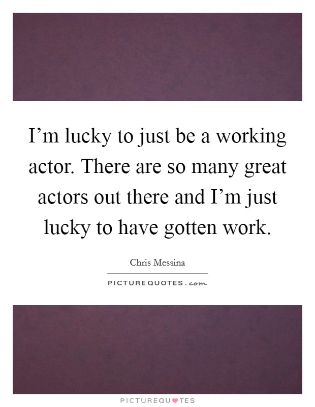 I'm lucky to just be a working actor. There are so many great actors out there and I'm just lucky to have gotten work. Picture Quote #1