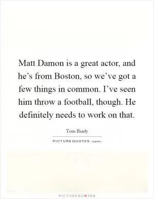 Matt Damon is a great actor, and he’s from Boston, so we’ve got a few things in common. I’ve seen him throw a football, though. He definitely needs to work on that Picture Quote #1