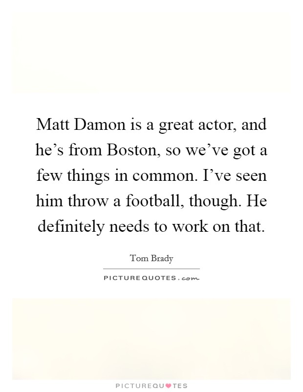 Matt Damon is a great actor, and he's from Boston, so we've got a few things in common. I've seen him throw a football, though. He definitely needs to work on that. Picture Quote #1