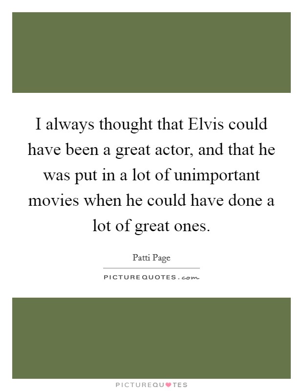 I always thought that Elvis could have been a great actor, and that he was put in a lot of unimportant movies when he could have done a lot of great ones. Picture Quote #1