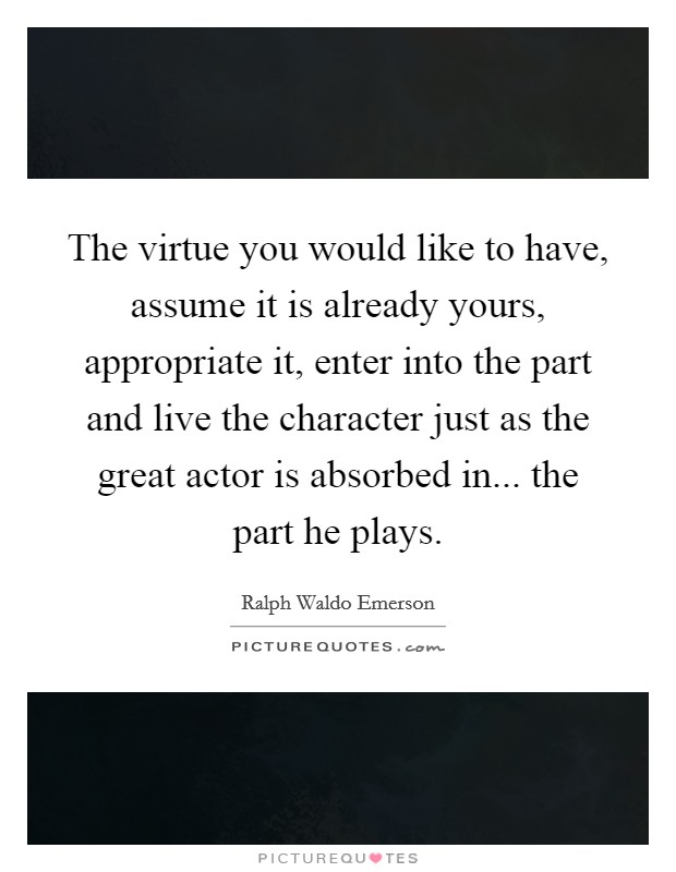 The virtue you would like to have, assume it is already yours, appropriate it, enter into the part and live the character just as the great actor is absorbed in... the part he plays. Picture Quote #1