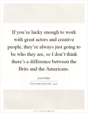 If you’re lucky enough to work with great actors and creative people, they’re always just going to be who they are, so I don’t think there’s a difference between the Brits and the Americans Picture Quote #1