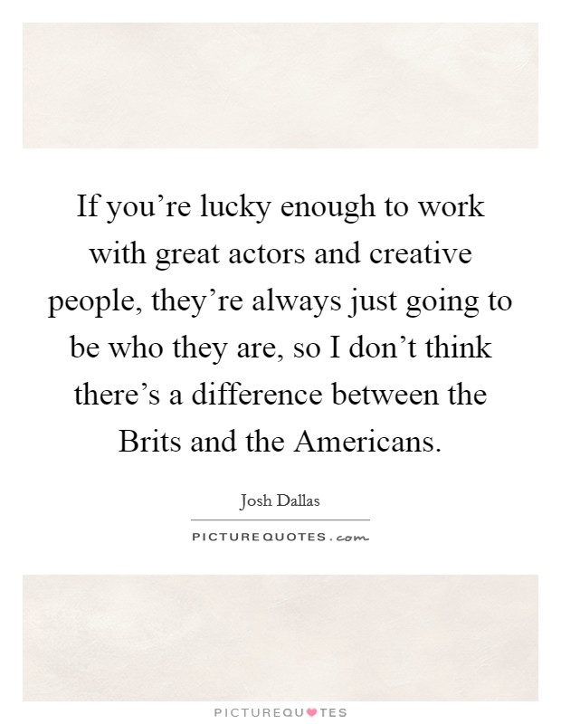 If you're lucky enough to work with great actors and creative people, they're always just going to be who they are, so I don't think there's a difference between the Brits and the Americans. Picture Quote #1