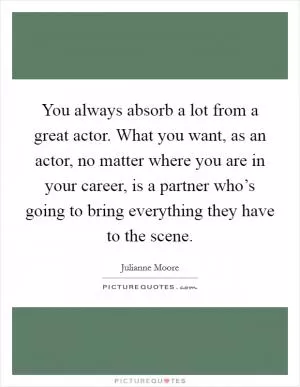 You always absorb a lot from a great actor. What you want, as an actor, no matter where you are in your career, is a partner who’s going to bring everything they have to the scene Picture Quote #1