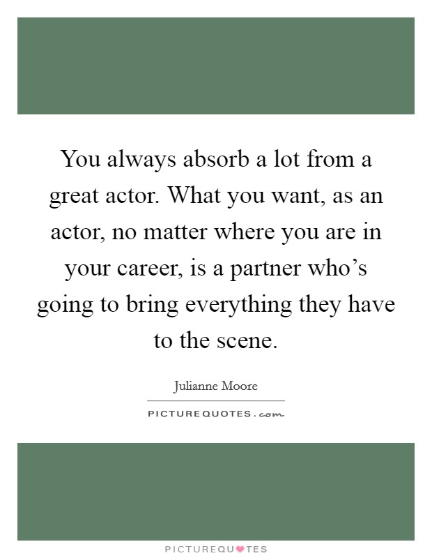 You always absorb a lot from a great actor. What you want, as an actor, no matter where you are in your career, is a partner who's going to bring everything they have to the scene. Picture Quote #1