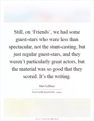 Still, on ‘Friends’, we had some guest-stars who were less than spectacular, not the stunt-casting, but just regular guest-stars, and they weren’t particularly great actors, but the material was so good that they scored. It’s the writing Picture Quote #1