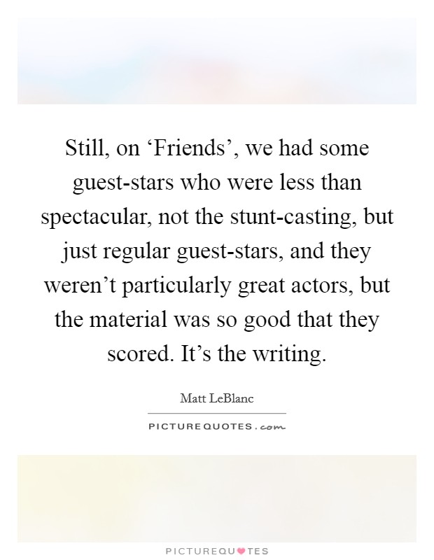 Still, on ‘Friends', we had some guest-stars who were less than spectacular, not the stunt-casting, but just regular guest-stars, and they weren't particularly great actors, but the material was so good that they scored. It's the writing. Picture Quote #1