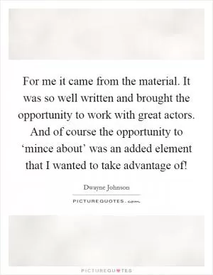 For me it came from the material. It was so well written and brought the opportunity to work with great actors. And of course the opportunity to ‘mince about’ was an added element that I wanted to take advantage of! Picture Quote #1