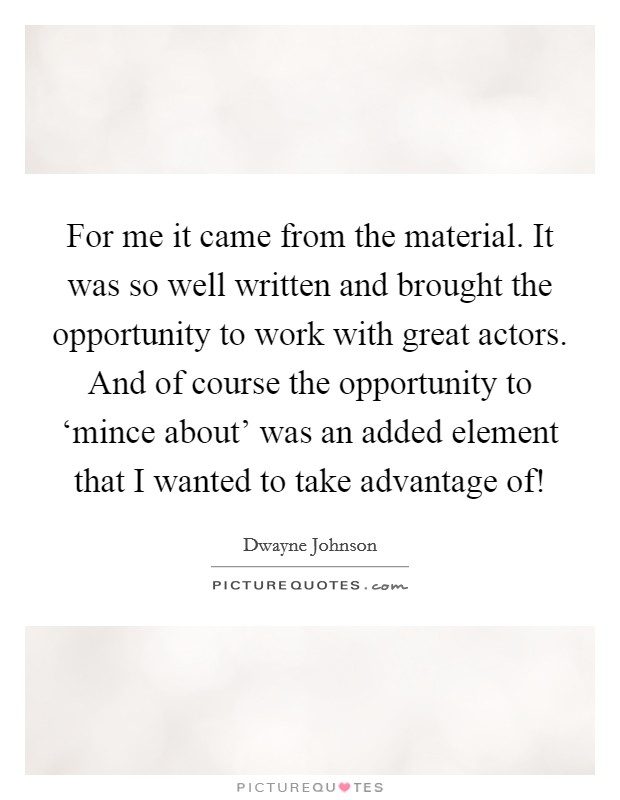 For me it came from the material. It was so well written and brought the opportunity to work with great actors. And of course the opportunity to ‘mince about' was an added element that I wanted to take advantage of! Picture Quote #1