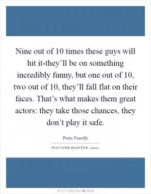 Nine out of 10 times these guys will hit it-they’ll be on something incredibly funny, but one out of 10, two out of 10, they’ll fall flat on their faces. That’s what makes them great actors: they take those chances, they don’t play it safe Picture Quote #1