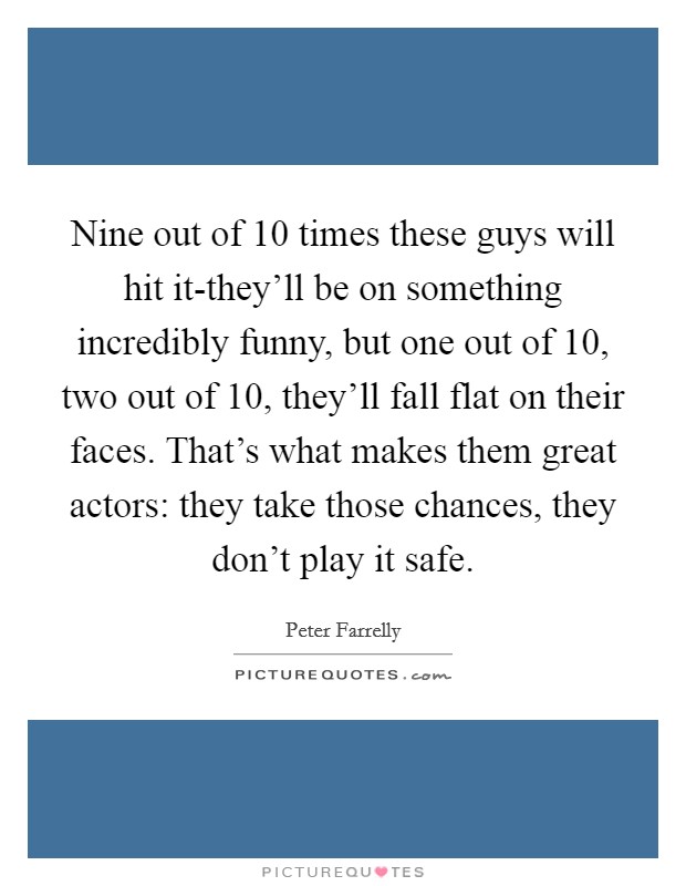 Nine out of 10 times these guys will hit it-they'll be on something incredibly funny, but one out of 10, two out of 10, they'll fall flat on their faces. That's what makes them great actors: they take those chances, they don't play it safe. Picture Quote #1