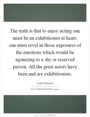The truth is that to enjoy acting one must be an exhibitionist at heart, one must revel in those exposures of the emotions which would be agonizing to a shy or reserved person. All the great actors have been and are exhibitionists Picture Quote #1