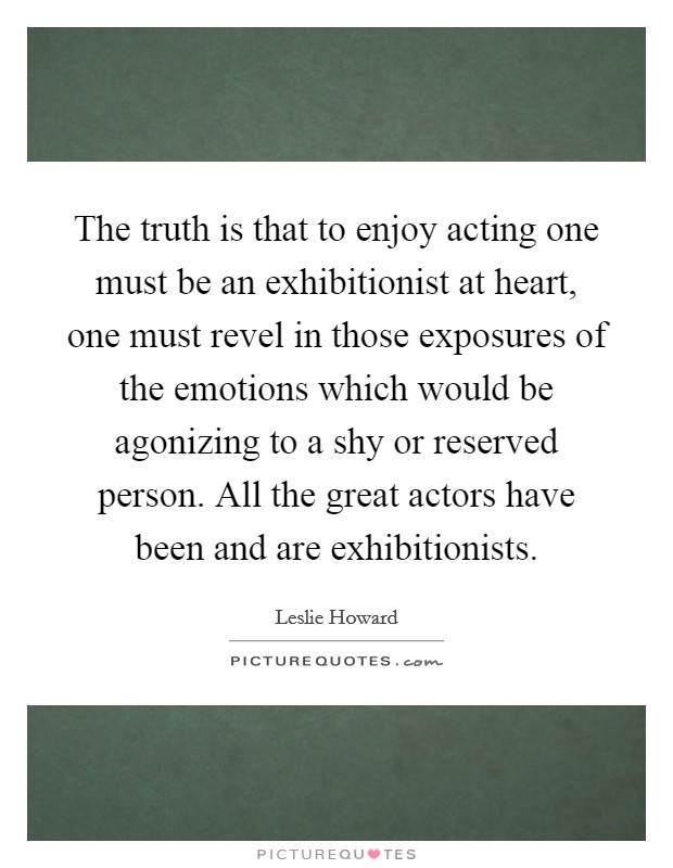 The truth is that to enjoy acting one must be an exhibitionist at heart, one must revel in those exposures of the emotions which would be agonizing to a shy or reserved person. All the great actors have been and are exhibitionists. Picture Quote #1