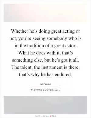 Whether he’s doing great acting or not, you’re seeing somebody who is in the tradition of a great actor. What he does with it, that’s something else, but he’s got it all. The talent, the instrument is there, that’s why he has endured Picture Quote #1
