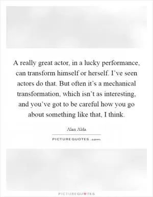 A really great actor, in a lucky performance, can transform himself or herself. I’ve seen actors do that. But often it’s a mechanical transformation, which isn’t as interesting, and you’ve got to be careful how you go about something like that, I think Picture Quote #1