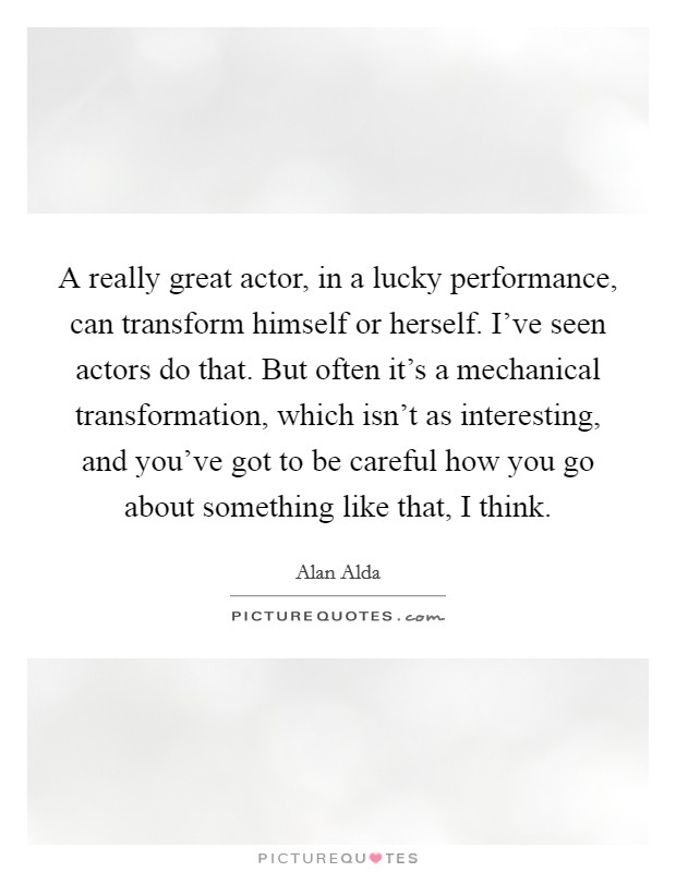 A really great actor, in a lucky performance, can transform himself or herself. I've seen actors do that. But often it's a mechanical transformation, which isn't as interesting, and you've got to be careful how you go about something like that, I think. Picture Quote #1