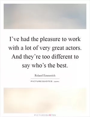 I’ve had the pleasure to work with a lot of very great actors. And they’re too different to say who’s the best Picture Quote #1