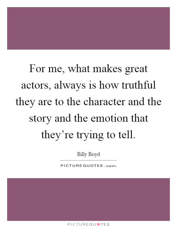 For me, what makes great actors, always is how truthful they are to the character and the story and the emotion that they're trying to tell. Picture Quote #1