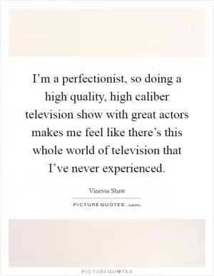 I’m a perfectionist, so doing a high quality, high caliber television show with great actors makes me feel like there’s this whole world of television that I’ve never experienced Picture Quote #1