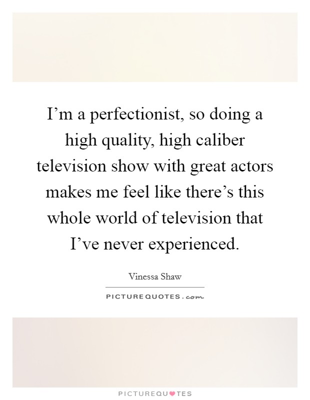 I'm a perfectionist, so doing a high quality, high caliber television show with great actors makes me feel like there's this whole world of television that I've never experienced. Picture Quote #1