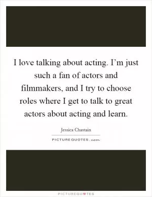 I love talking about acting. I’m just such a fan of actors and filmmakers, and I try to choose roles where I get to talk to great actors about acting and learn Picture Quote #1