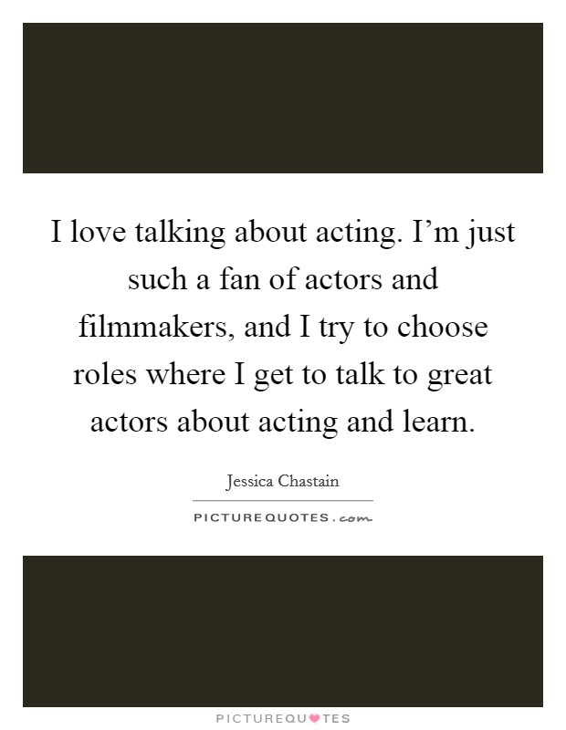 I love talking about acting. I'm just such a fan of actors and filmmakers, and I try to choose roles where I get to talk to great actors about acting and learn. Picture Quote #1