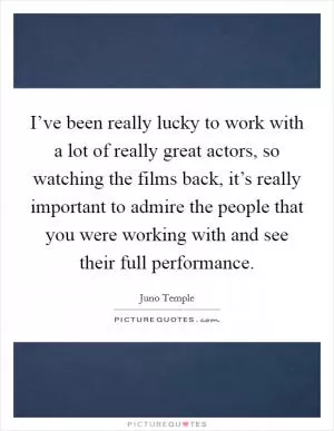 I’ve been really lucky to work with a lot of really great actors, so watching the films back, it’s really important to admire the people that you were working with and see their full performance Picture Quote #1