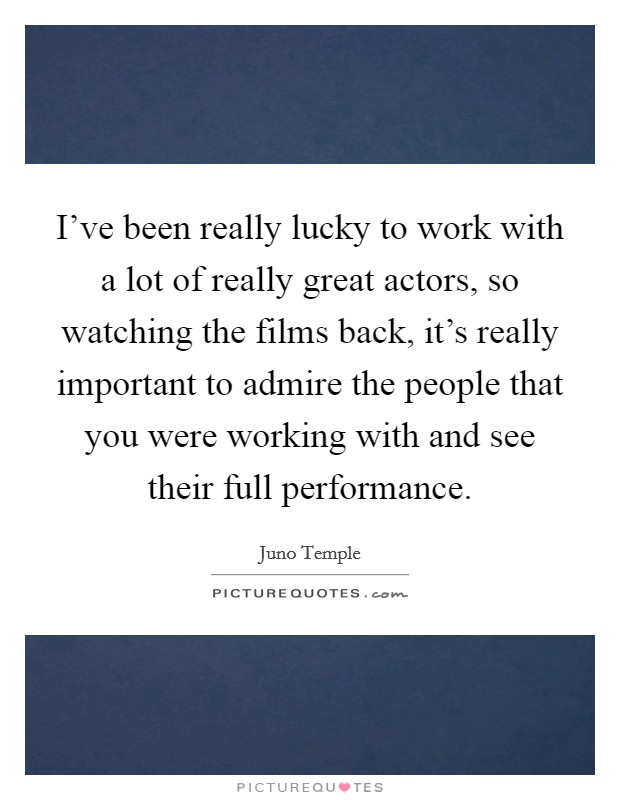 I've been really lucky to work with a lot of really great actors, so watching the films back, it's really important to admire the people that you were working with and see their full performance. Picture Quote #1