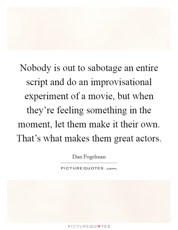 Nobody is out to sabotage an entire script and do an improvisational experiment of a movie, but when they're feeling something in the moment, let them make it their own. That's what makes them great actors. Picture Quote #1