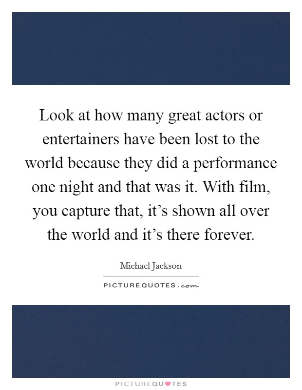 Look at how many great actors or entertainers have been lost to the world because they did a performance one night and that was it. With film, you capture that, it's shown all over the world and it's there forever. Picture Quote #1