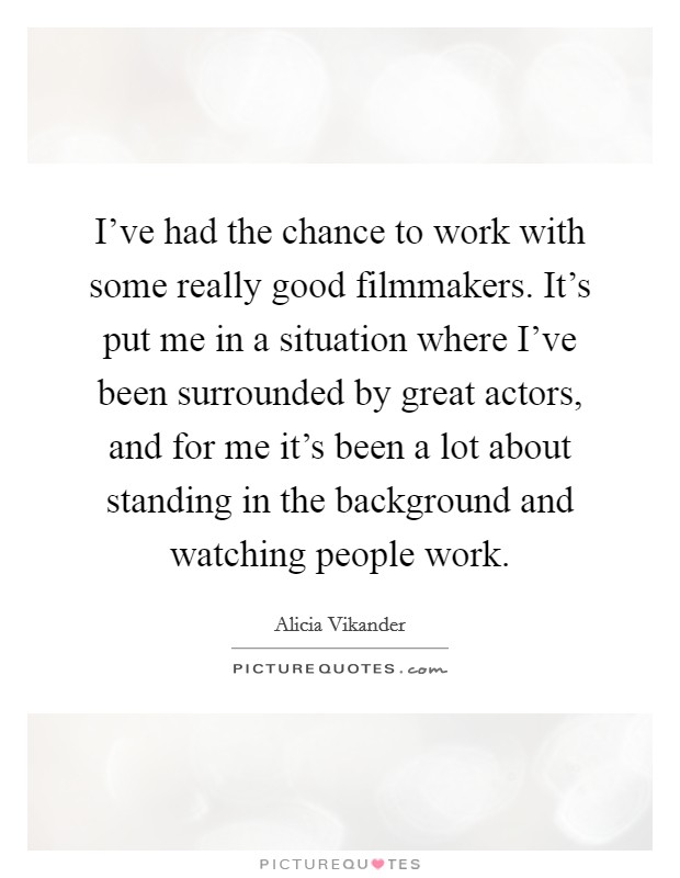 I've had the chance to work with some really good filmmakers. It's put me in a situation where I've been surrounded by great actors, and for me it's been a lot about standing in the background and watching people work. Picture Quote #1