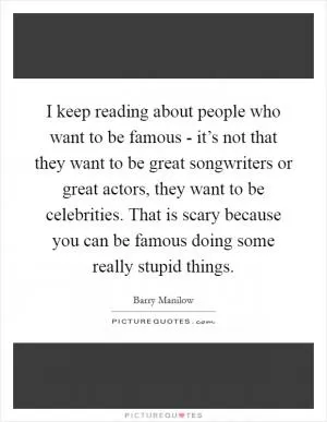 I keep reading about people who want to be famous - it’s not that they want to be great songwriters or great actors, they want to be celebrities. That is scary because you can be famous doing some really stupid things Picture Quote #1