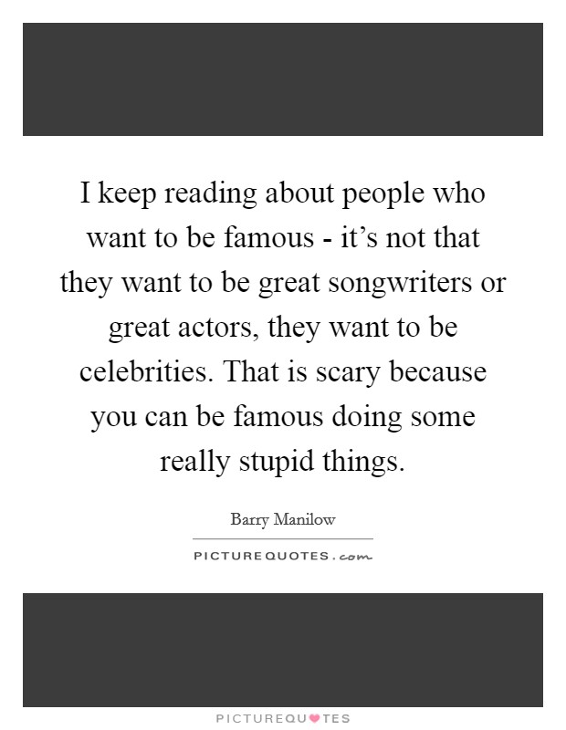 I keep reading about people who want to be famous - it's not that they want to be great songwriters or great actors, they want to be celebrities. That is scary because you can be famous doing some really stupid things. Picture Quote #1
