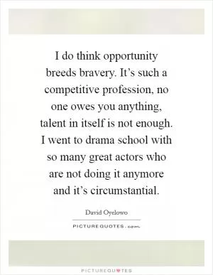 I do think opportunity breeds bravery. It’s such a competitive profession, no one owes you anything, talent in itself is not enough. I went to drama school with so many great actors who are not doing it anymore and it’s circumstantial Picture Quote #1