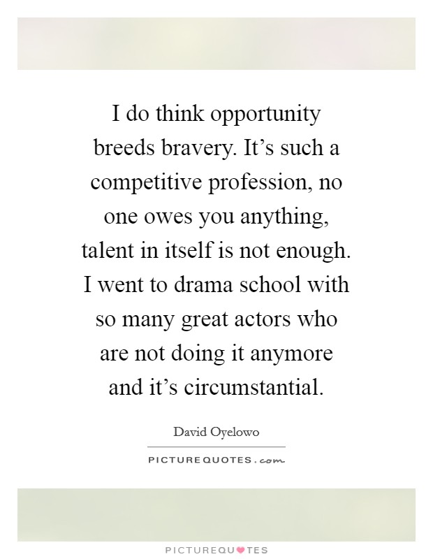 I do think opportunity breeds bravery. It's such a competitive profession, no one owes you anything, talent in itself is not enough. I went to drama school with so many great actors who are not doing it anymore and it's circumstantial. Picture Quote #1