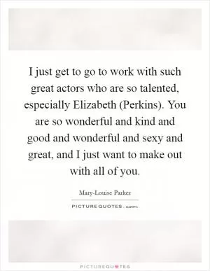I just get to go to work with such great actors who are so talented, especially Elizabeth (Perkins). You are so wonderful and kind and good and wonderful and sexy and great, and I just want to make out with all of you Picture Quote #1