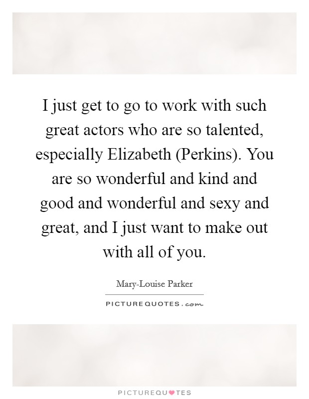I just get to go to work with such great actors who are so talented, especially Elizabeth (Perkins). You are so wonderful and kind and good and wonderful and sexy and great, and I just want to make out with all of you. Picture Quote #1