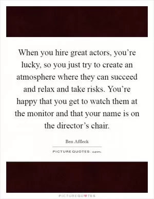 When you hire great actors, you’re lucky, so you just try to create an atmosphere where they can succeed and relax and take risks. You’re happy that you get to watch them at the monitor and that your name is on the director’s chair Picture Quote #1