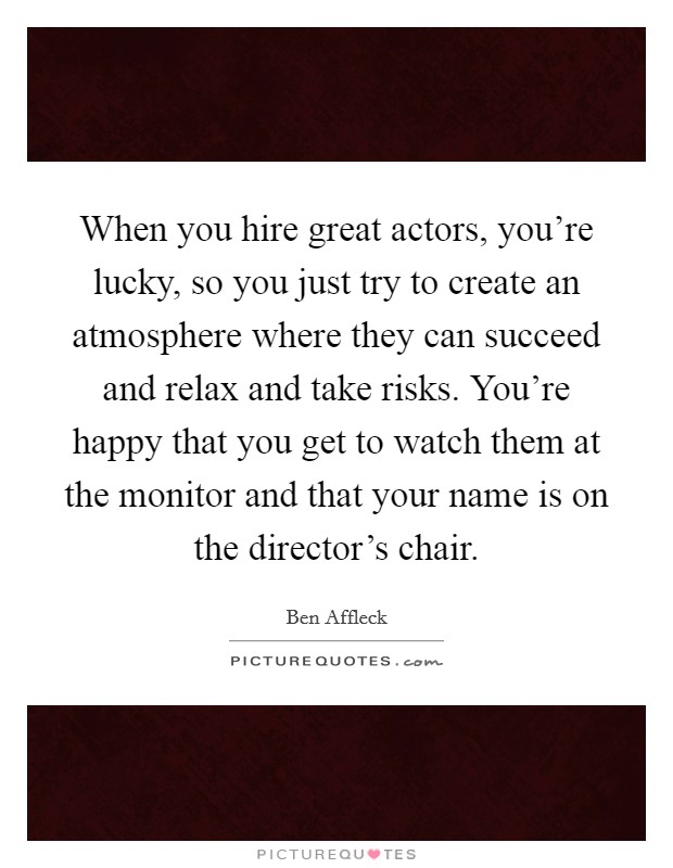 When you hire great actors, you're lucky, so you just try to create an atmosphere where they can succeed and relax and take risks. You're happy that you get to watch them at the monitor and that your name is on the director's chair. Picture Quote #1