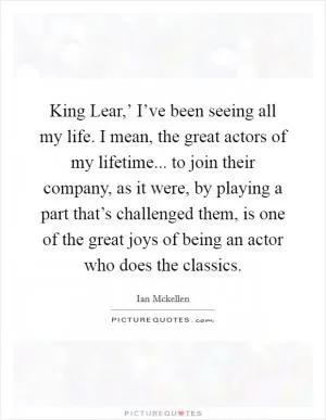 King Lear,’ I’ve been seeing all my life. I mean, the great actors of my lifetime... to join their company, as it were, by playing a part that’s challenged them, is one of the great joys of being an actor who does the classics Picture Quote #1