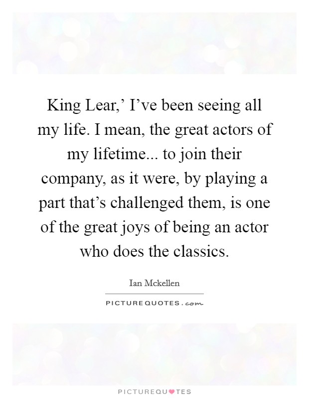 King Lear,' I've been seeing all my life. I mean, the great actors of my lifetime... to join their company, as it were, by playing a part that's challenged them, is one of the great joys of being an actor who does the classics. Picture Quote #1