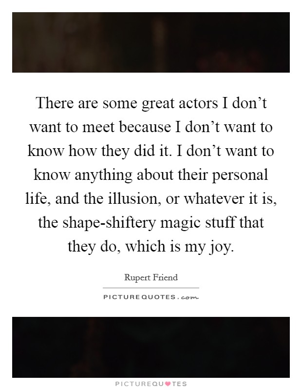 There are some great actors I don't want to meet because I don't want to know how they did it. I don't want to know anything about their personal life, and the illusion, or whatever it is, the shape-shiftery magic stuff that they do, which is my joy. Picture Quote #1