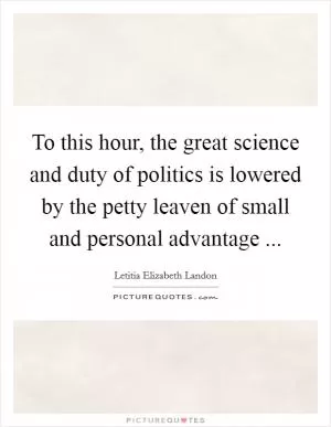 To this hour, the great science and duty of politics is lowered by the petty leaven of small and personal advantage  Picture Quote #1