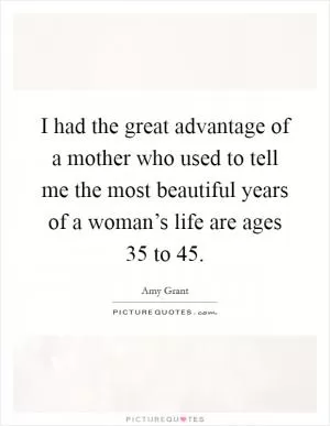 I had the great advantage of a mother who used to tell me the most beautiful years of a woman’s life are ages 35 to 45 Picture Quote #1