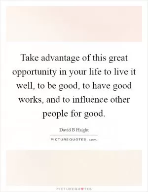 Take advantage of this great opportunity in your life to live it well, to be good, to have good works, and to influence other people for good Picture Quote #1