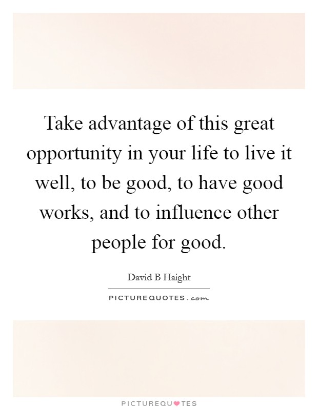 Take advantage of this great opportunity in your life to live it well, to be good, to have good works, and to influence other people for good. Picture Quote #1