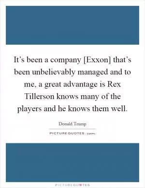 It’s been a company [Exxon] that’s been unbelievably managed and to me, a great advantage is Rex Tillerson knows many of the players and he knows them well Picture Quote #1