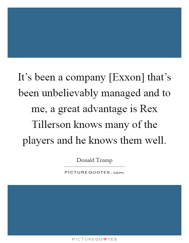 It's been a company [Exxon] that's been unbelievably managed and to me, a great advantage is Rex Tillerson knows many of the players and he knows them well. Picture Quote #1